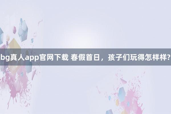 bg真人app官网下载 春假首日，孩子们玩得怎样样?