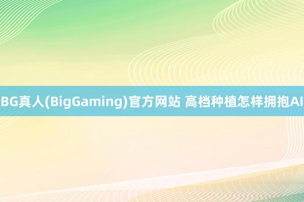 BG真人(BigGaming)官方网站 高档种植怎样拥抱AI