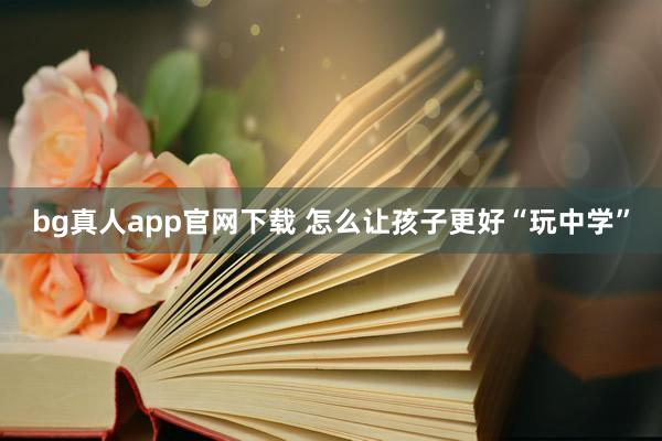 bg真人app官网下载 怎么让孩子更好“玩中学”