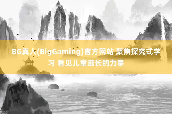 BG真人(BigGaming)官方网站 聚焦探究式学习 看见儿童滋长的力量