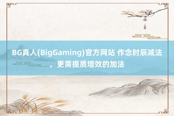 BG真人(BigGaming)官方网站 作念时辰减法，更需提质增效的加法