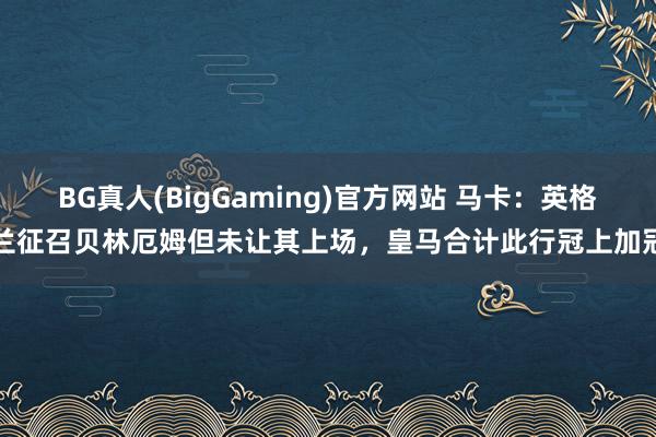 BG真人(BigGaming)官方网站 马卡：英格兰征召贝林厄姆但未让其上场，皇马合计此行冠上加冠
