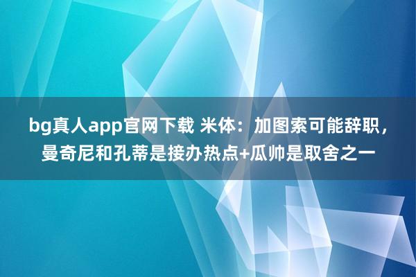 bg真人app官网下载 米体：加图索可能辞职，曼奇尼和孔蒂是接办热点+瓜帅是取舍之一