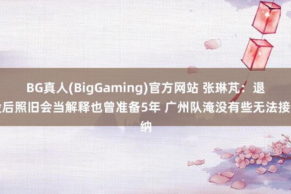 BG真人(BigGaming)官方网站 张琳芃：退役后照旧会当解释也曾准备5年 广州队淹没有些无法接纳