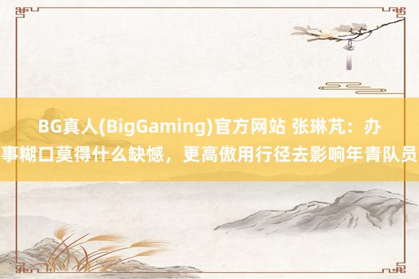 BG真人(BigGaming)官方网站 张琳芃：办事糊口莫得什么缺憾，更高傲用行径去影响年青队员