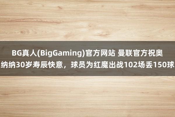 BG真人(BigGaming)官方网站 曼联官方祝奥纳纳30岁寿辰快意，球员为红魔出战102场丢150球