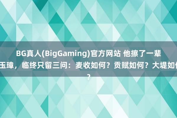BG真人(BigGaming)官方网站 他擦了一辈子玉璋，临终只留三问：麦收如何？贡赋如何？大堤如何？