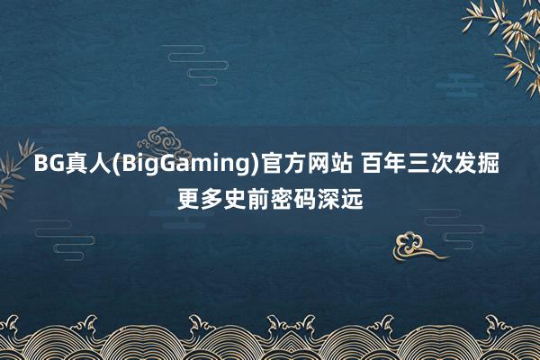 BG真人(BigGaming)官方网站 百年三次发掘 更多史前密码深远