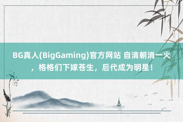 BG真人(BigGaming)官方网站 自清朝消一火，格格们下嫁苍生，后代成为明星！
