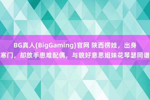 BG真人(BigGaming)官网 陕西楞娃，出身寒门，却放手患难配偶，与貌好意思姐妹花琴瑟同谱