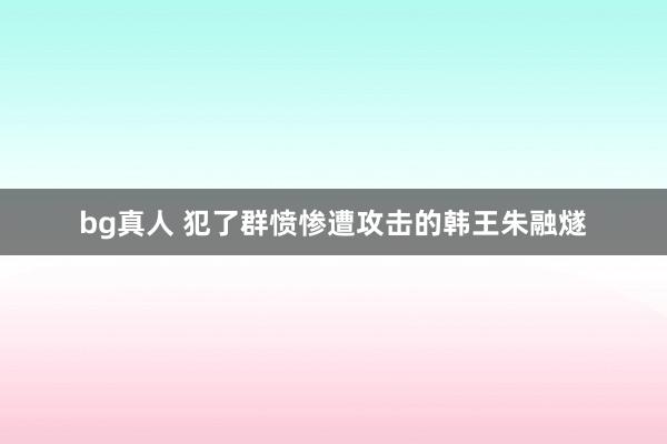 bg真人 犯了群愤惨遭攻击的韩王朱融燧