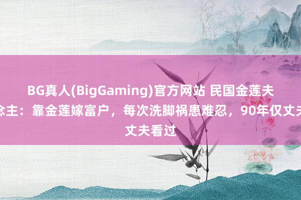 BG真人(BigGaming)官方网站 民国金莲夫东说念主：靠金莲嫁富户，每次洗脚祸患难忍，90年仅丈夫看过