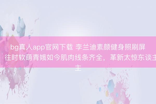 bg真人app官网下载 李兰迪素颜健身照刷屏！往时软萌青娥如今肌肉线条齐全，革新太惊东谈主
