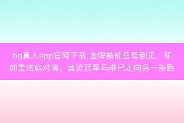 bg真人app官网下载 金牌被前岳母倒卖，和前妻法庭对簿，奥运冠军马琳已走向另一条路