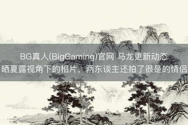 BG真人(BigGaming)官网 马龙更新动态，晒夏露视角下的相片，两东谈主还拍了很是的情侣照