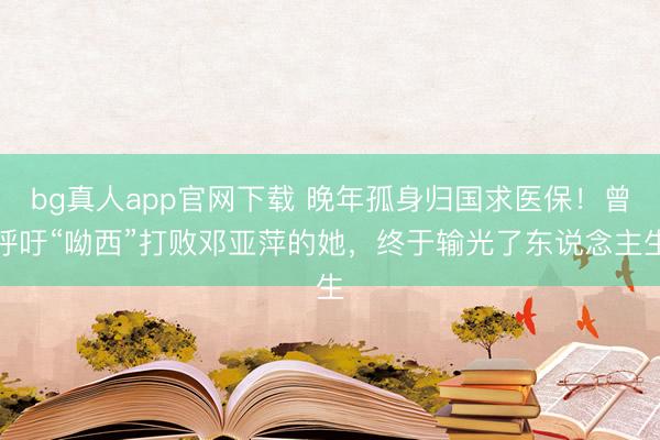 bg真人app官网下载 晚年孤身归国求医保！曾呼吁“呦西”打败邓亚萍的她，终于输光了东说念主生