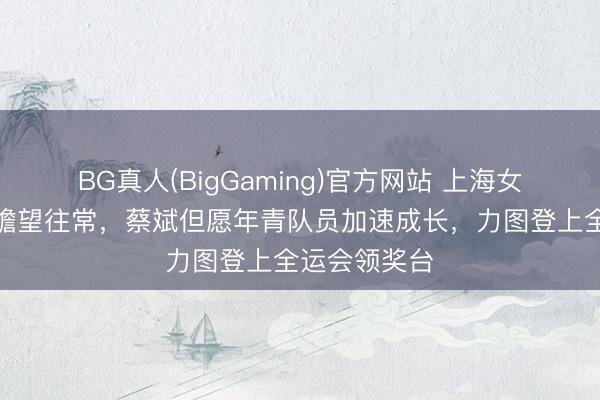 BG真人(BigGaming)官方网站 上海女排总结联赛瞻望往常，蔡斌但愿年青队员加速成长，力图登上全运会领奖台