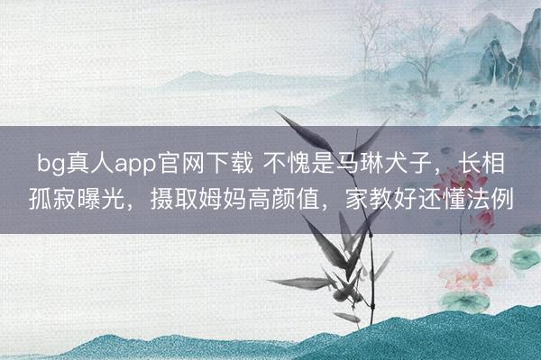 bg真人app官网下载 不愧是马琳犬子，长相孤寂曝光，摄取姆妈高颜值，家教好还懂法例