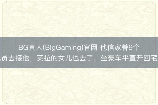BG真人(BigGaming)官网 他信家眷9个成员去接他，英拉的女儿也去了，坐豪车平直开回宅邸