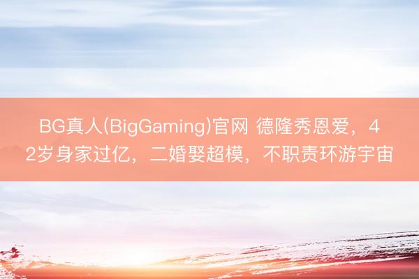 BG真人(BigGaming)官网 德隆秀恩爱，42岁身家过亿，二婚娶超模，不职责环游宇宙
