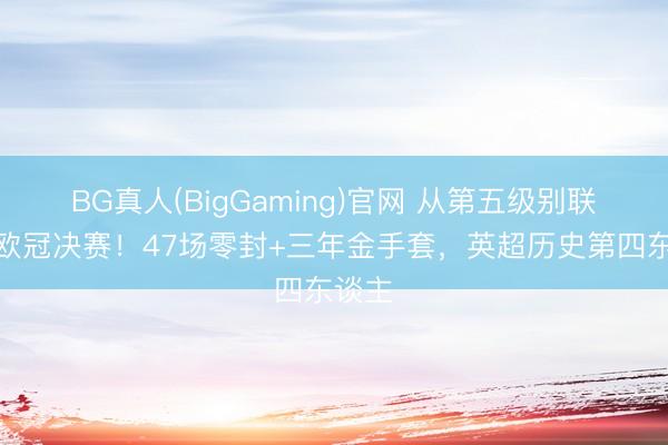 BG真人(BigGaming)官网 从第五级别联赛到欧冠决赛！47场零封+三年金手套，英超历史第四东谈主