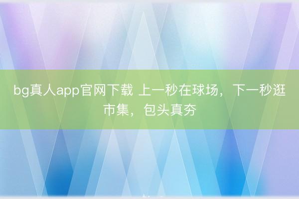 bg真人app官网下载 上一秒在球场，下一秒逛市集，包头真夯