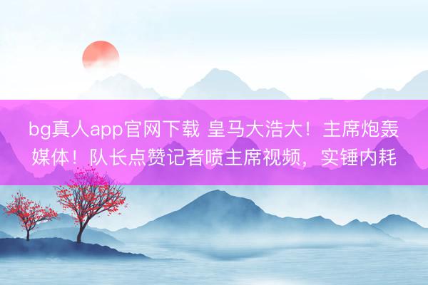 bg真人app官网下载 皇马大浩大！主席炮轰媒体！队长点赞记者喷主席视频，实锤内耗