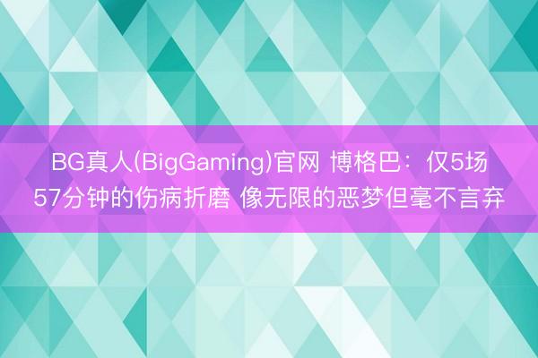 BG真人(BigGaming)官网 博格巴：仅5场57分钟的伤病折磨 像无限的恶梦但毫不言弃