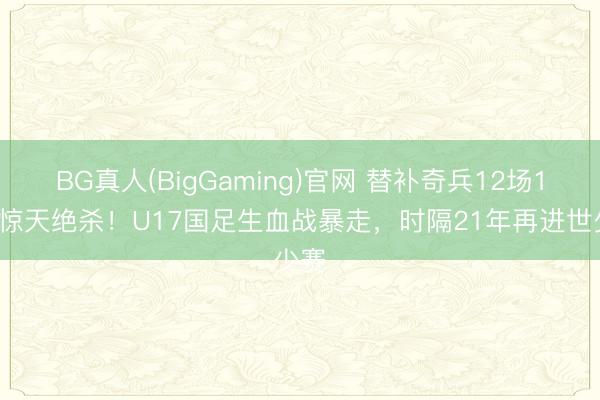 BG真人(BigGaming)官网 替补奇兵12场12球惊天绝杀！U17国足生血战暴走，时隔21年再进世少赛