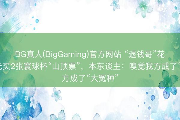 BG真人(BigGaming)官方网站 “退钱哥”花25000元买2张寰球杯“山顶票”,本东谈主:嗅觉我方成了“大冤种”