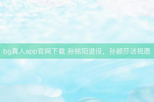 bg真人app官网下载 孙铭阳退役，孙颖莎送祝愿