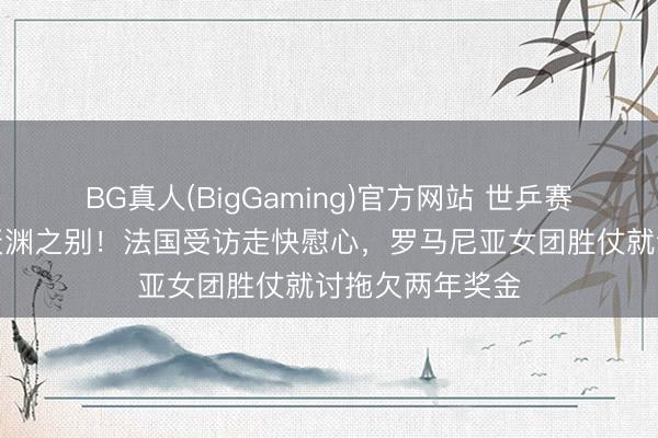 BG真人(BigGaming)官方网站 世乒赛铜牌两队境遇天渊之别！法国受访走快慰心，罗马尼亚女团胜仗就讨拖欠两年奖金