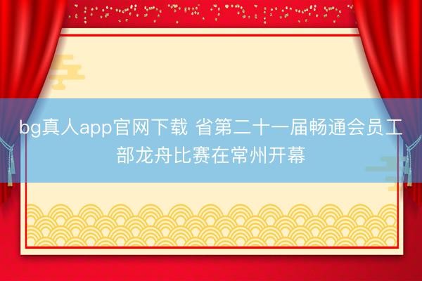 bg真人app官网下载 省第二十一届畅通会员工部龙舟比赛在常州开幕