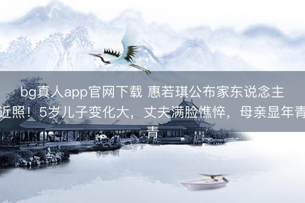 bg真人app官网下载 惠若琪公布家东说念主近照！5岁儿子变化大，丈夫满脸憔悴，母亲显年青