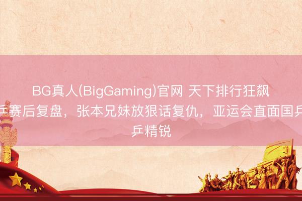 BG真人(BigGaming)官网 天下排行狂飙，日乒赛后复盘，张本兄妹放狠话复仇，亚运会直面国乒精锐