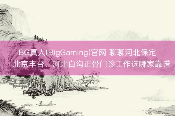 BG真人(BigGaming)官网 聊聊河北保定、北京丰台、河北白沟正骨门诊工作选哪家靠谱