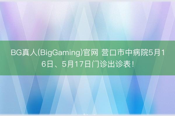 BG真人(BigGaming)官网 营口市中病院5月16日、5月17日门诊出诊表！