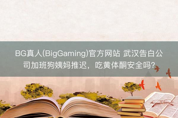 BG真人(BigGaming)官方网站 武汉告白公司加班狗姨妈推迟，吃黄体酮安全吗？
