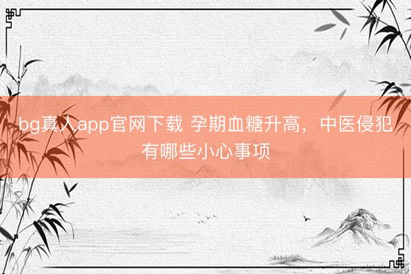 bg真人app官网下载 孕期血糖升高，中医侵犯有哪些小心事项