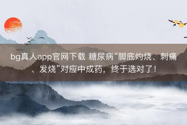bg真人app官网下载 糖尿病“脚底灼烧、刺痛、发烧”对应中成药，终于选对了！