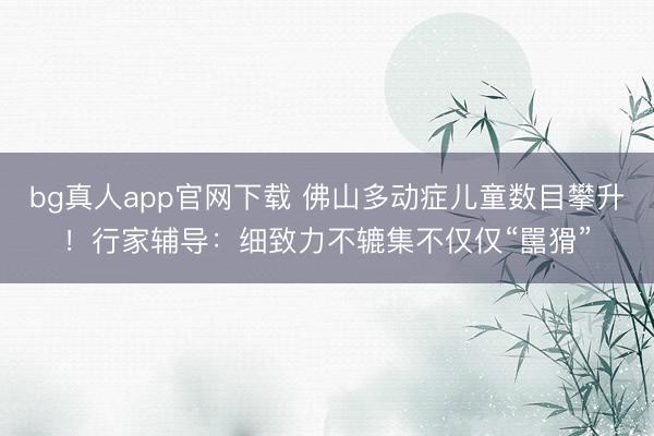 bg真人app官网下载 佛山多动症儿童数目攀升!行家辅导:细致力不辘集不仅仅“嚚猾”