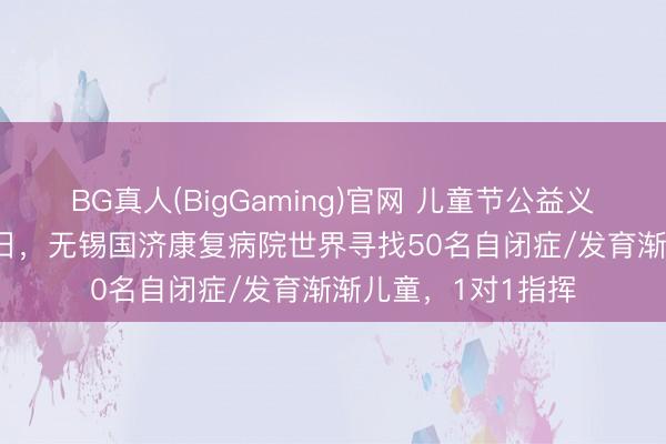 BG真人(BigGaming)官网 儿童节公益义诊行径——5月31日，无锡国济康复病院世界寻找50名自闭症/发育渐渐儿童，1对1指挥