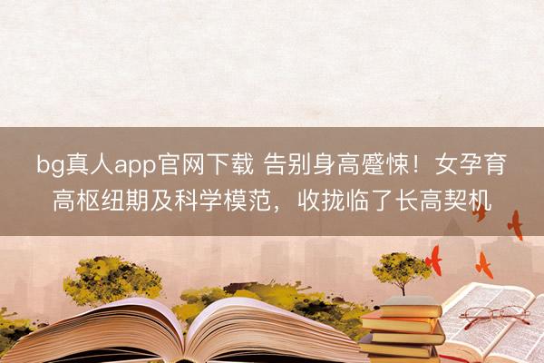 bg真人app官网下载 告别身高蹙悚！女孕育高枢纽期及科学模范，收拢临了长高契机