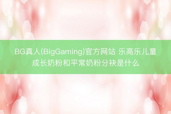 BG真人(BigGaming)官方网站 乐高乐儿童成长奶粉和平常奶粉分袂是什么