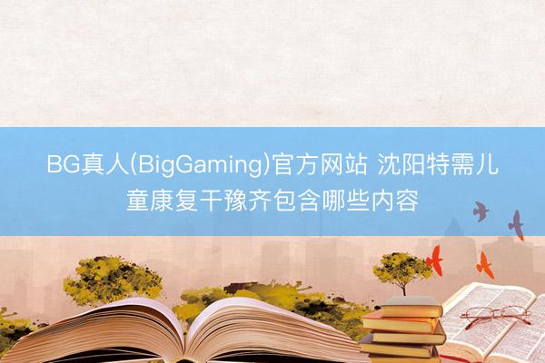 BG真人(BigGaming)官方网站 沈阳特需儿童康复干豫齐包含哪些内容