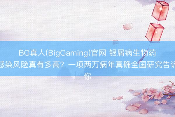 BG真人(BigGaming)官网 银屑病生物药：感染风险真有多高？一项两万病年真确全国研究告诉你