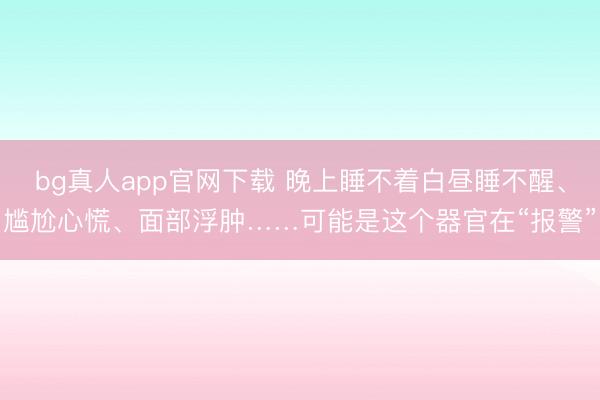 bg真人app官网下载 晚上睡不着白昼睡不醒、尴尬心慌、面部浮肿……可能是这个器官在“报警”