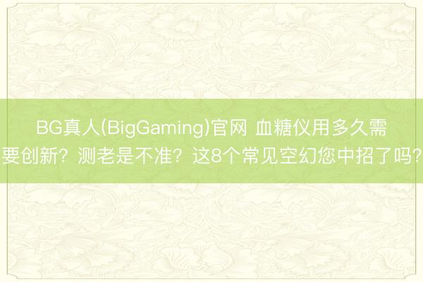 BG真人(BigGaming)官网 血糖仪用多久需要创新？测老是不准？这8个常见空幻您中招了吗？