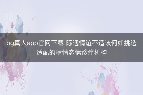 bg真人app官网下载 际遇情谊不适该何如挑选适配的精情态愫诊疗机构
