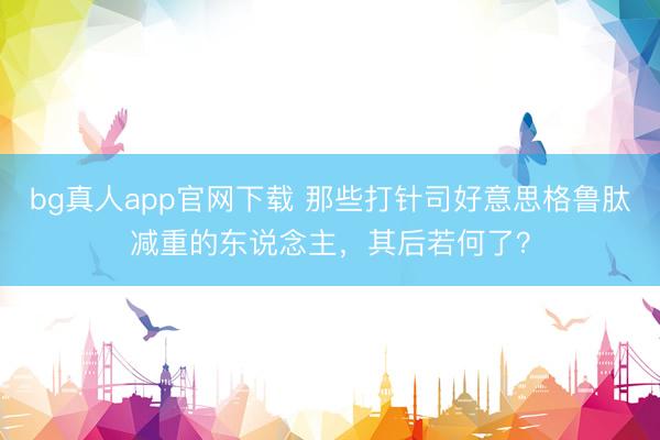 bg真人app官网下载 那些打针司好意思格鲁肽减重的东说念主，其后若何了？